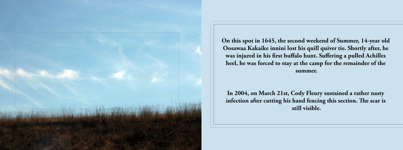 This is a narrow, landscape orientation image. On the left half is a photograph of a grassy field, and a light blue sky with some wispy clouds. The sky takes up most of the image. A rectangle is embroidered in the centre. On the right half is black text over a light blue background. The text reads: "On this spot in 1645, the second week of Summer, 14-year old Oosawa Kakaike innini lost his quill quiver tie. Shortly after, he was injured in his first buffalo hunt. Suffering a pulled Achilles heel, he was forces to stay at the camp for the remainder of the summer. In 2004, on March 21st, Cody Fleury sustained a rather nasty infection after cutting his hand fencing this section. The scar is still visible."