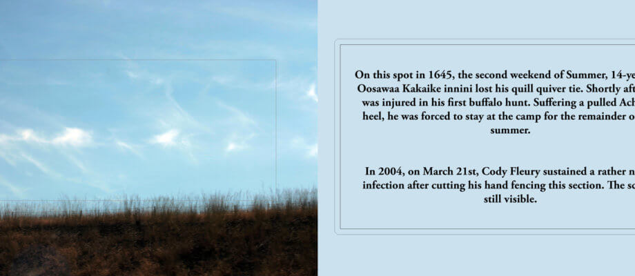 This is a narrow, landscape orientation image. On the left half is a photograph of a grassy field, and a light blue sky with some wispy clouds. The sky takes up most of the image. A rectangle is embroidered in the centre. On the right half is black text over a light blue background. The text reads: "On this spot in 1645, the second week of Summer, 14-year old Oosawa Kakaike innini lost his quill quiver tie. Shortly after, he was injured in his first buffalo hunt. Suffering a pulled Achilles heel, he was forces to stay at the camp for the remainder of the summer. In 2004, on March 21st, Cody Fleury sustained a rather nasty infection after cutting his hand fencing this section. The scar is still visible."